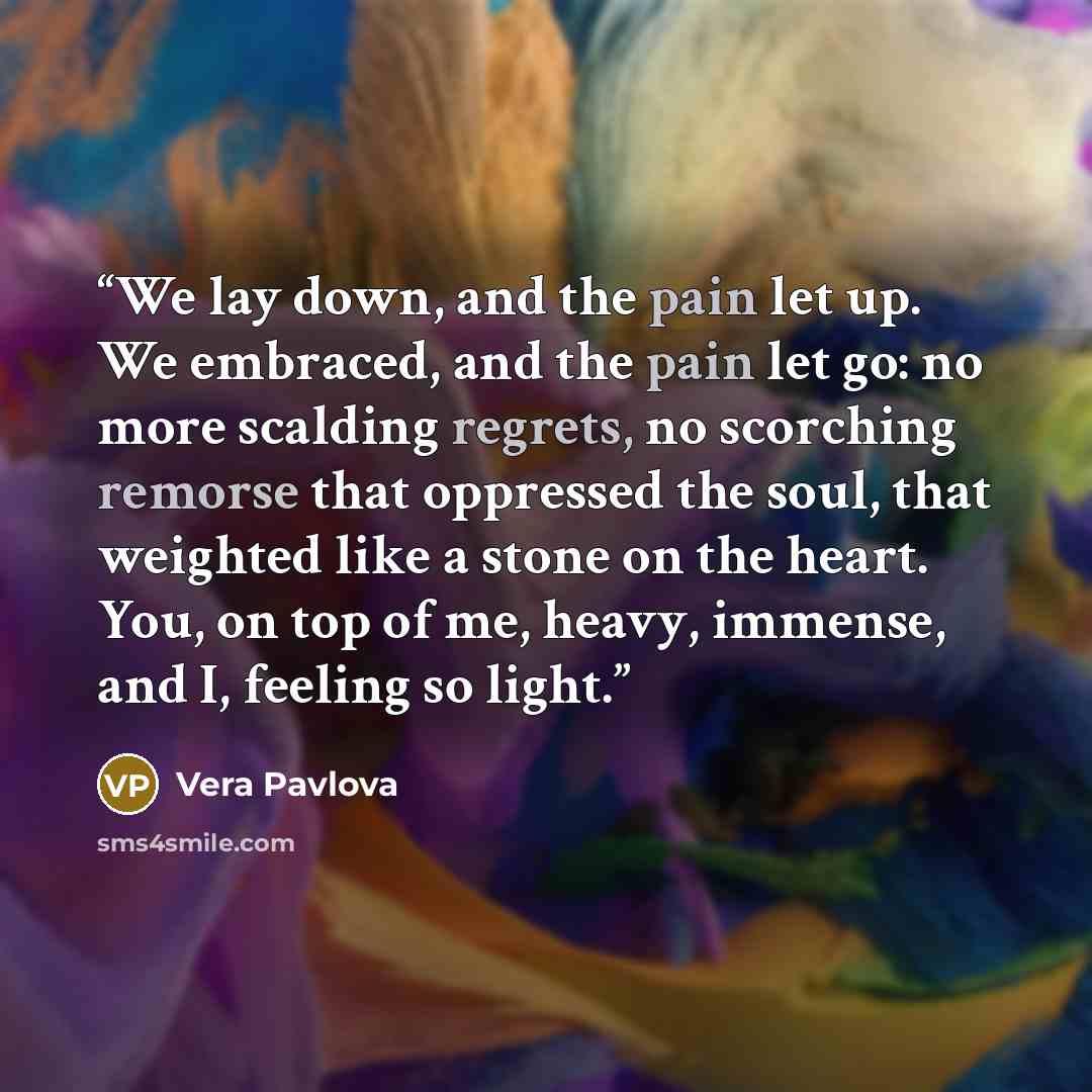 “We lay down, and the pain let up. We embraced, and the pain let go: no more scalding regrets, no scorching remorse that oppressed the soul, that weighted like a stone on the heart. You, on top of me, heavy, immense, and I, feeling so light.” quote by Vera Pavlova