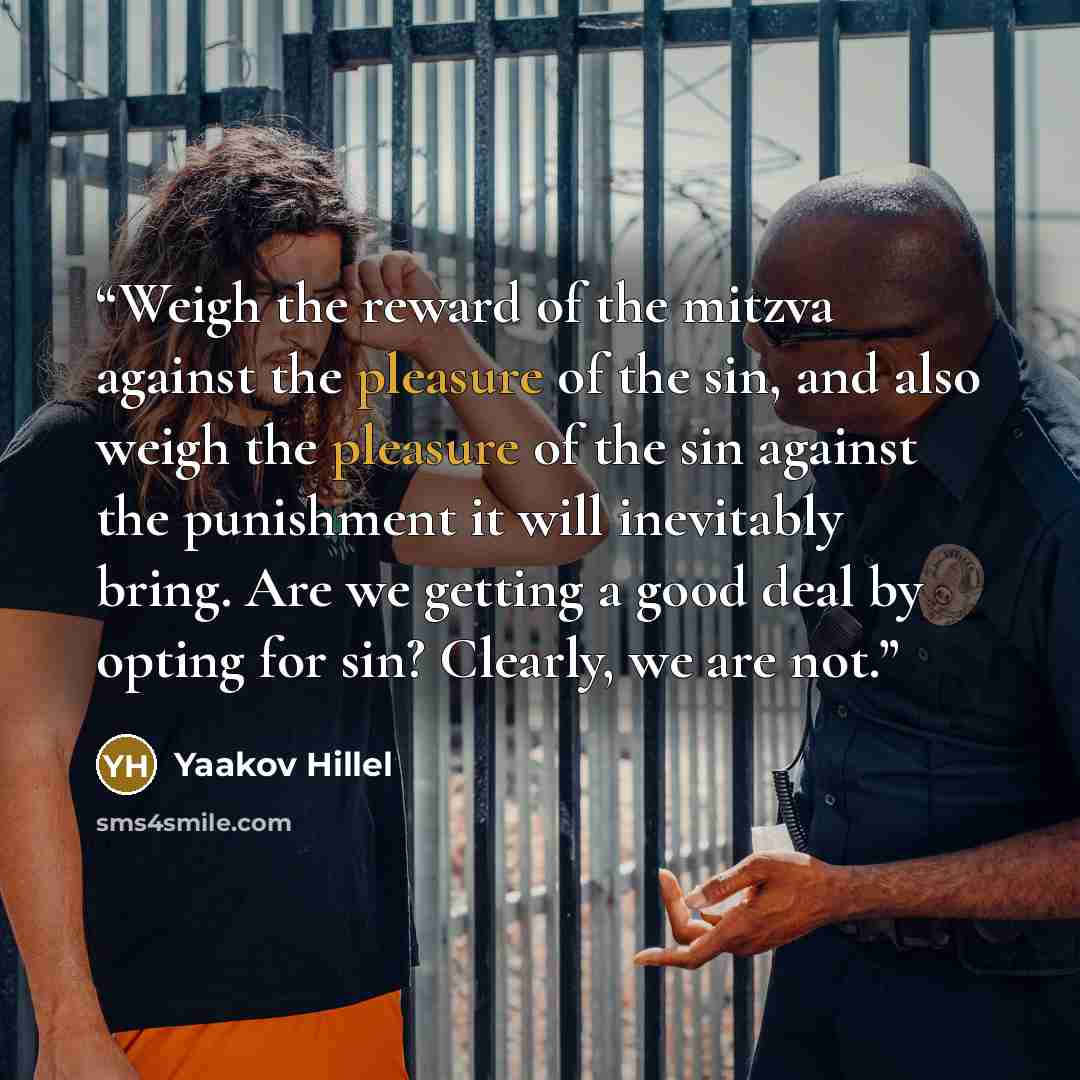 “Weigh the reward of the mitzva against the pleasure of the sin, and also weigh the pleasure of the sin against the punishment it will inevitably bring. Are we getting a good deal by opting for sin? Clearly, we are not.” quote by Yaakov Hillel