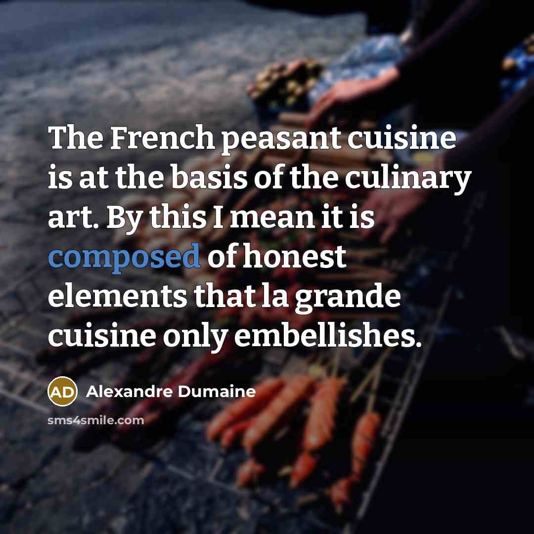 “The French peasant cuisine is at the basis of the culinary art. By this I mean it is composed of honest elements that la grande cuisine only embellishes.” quote by Alexandre Dumaine