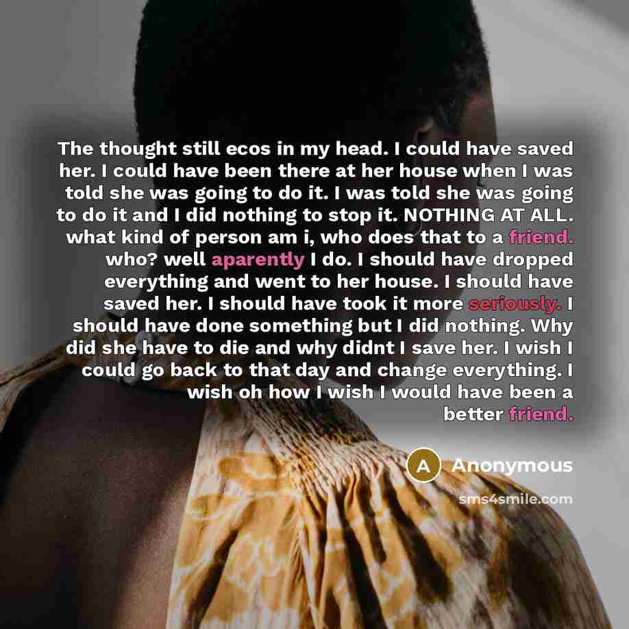 “The thought still ecos in my head. I could have saved her. I could have been there at her house when I was told she was going to do it. I was told she was going to do it and I did nothing to stop it. NOTHING AT ALL. what kind of person am i, who does that to a friend. who? well aparently I do. I…” quote by Anonymous