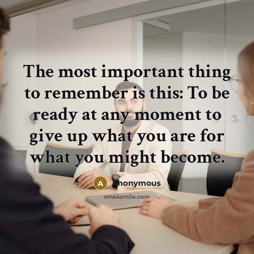 “The most important thing to remember is this: To be ready at any moment to give up what you are for what you might become.” quote by Anonymous