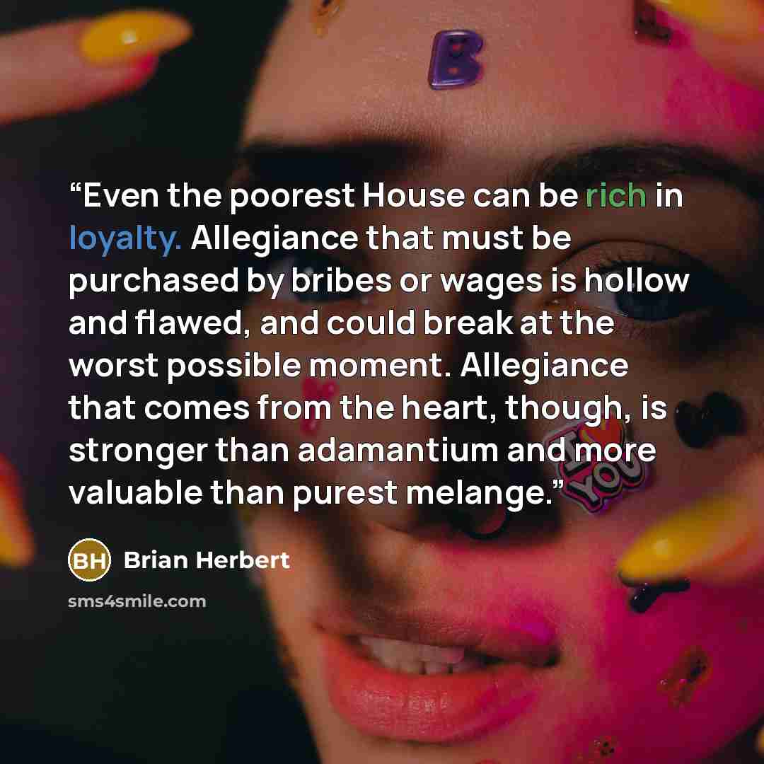 “Even the poorest House can be rich in loyalty. Allegiance that must be purchased by bribes or wages is hollow and flawed, and could break at the worst possible moment. Allegiance that comes from the heart, though, is stronger than adamantium and more valuable than purest melange.” quote by Brian Herbert