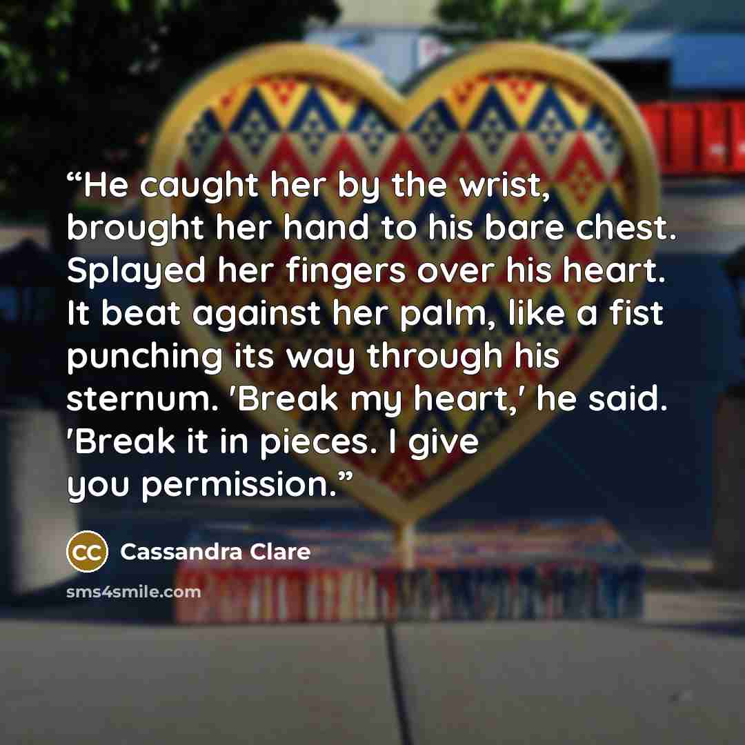 “He caught her by the wrist, brought her hand to his bare chest. Splayed her fingers over his heart. It beat against her palm, like a fist punching its way through his sternum. 'Break my heart,' he said. 'Break it in pieces. I give you permission.” quote by Cassandra Clare