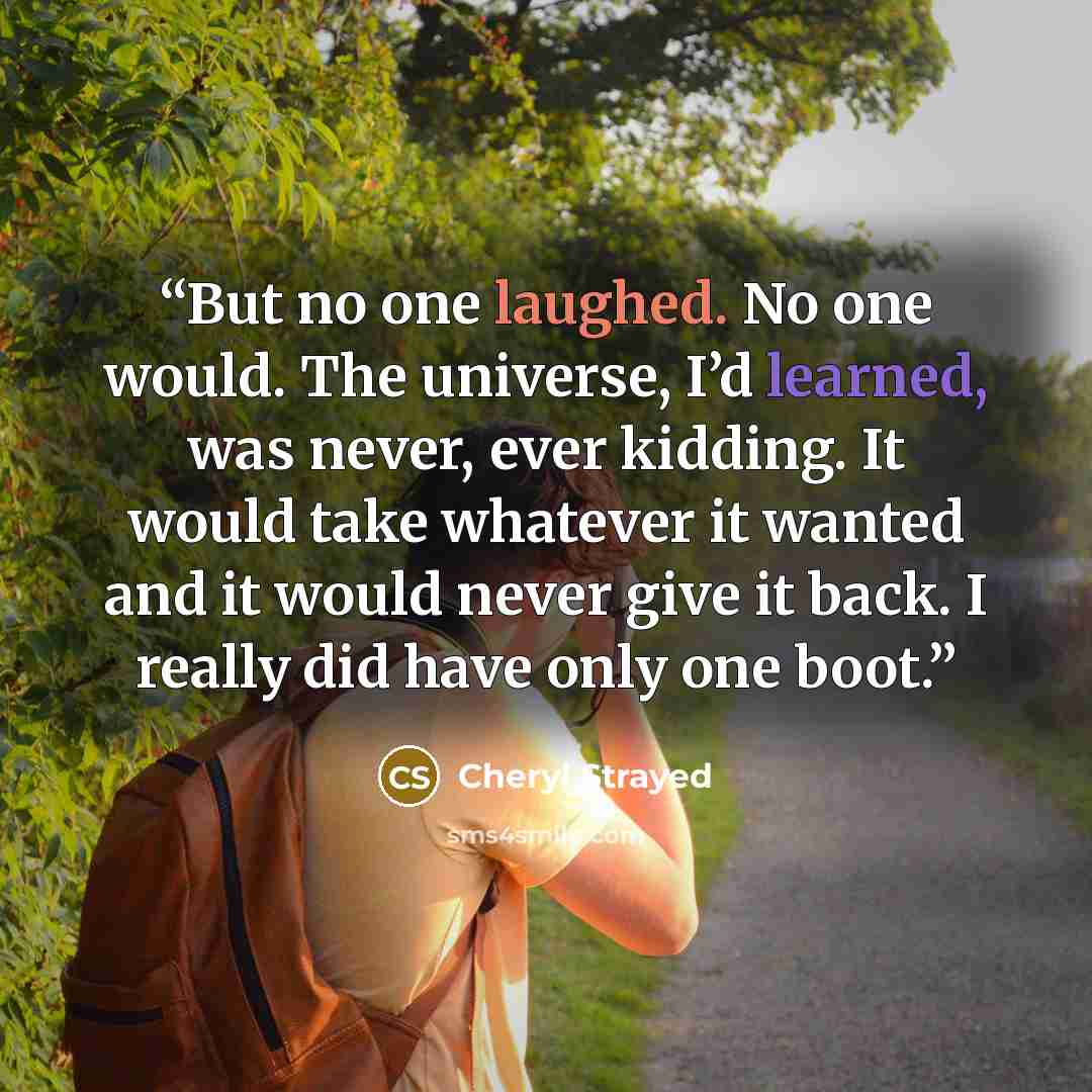 “But no one laughed. No one would. The universe, I’d learned, was never, ever kidding. It would take whatever it wanted and it would never give it back. I really did have only one boot.” quote by Cheryl Strayed