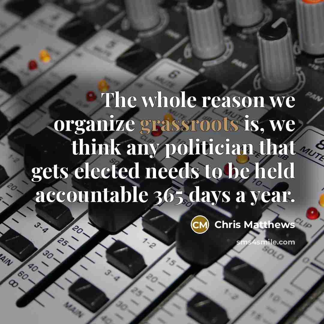 “The whole reason we organize grassroots is, we think any politician that gets elected needs to be held accountable 365 days a year.” quote by Chris Matthews
