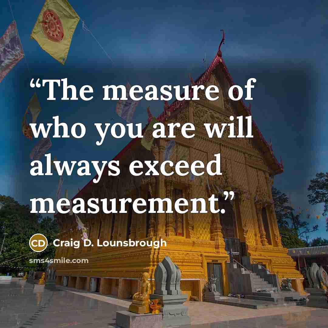 “The measure of who you are will always exceed measurement.” quote by Craig D. Lounsbrough