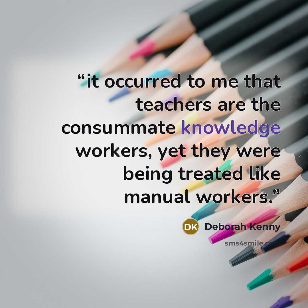 “it occurred to me that teachers are the consummate knowledge workers, yet they were being treated like manual workers.” quote by Deborah Kenny
