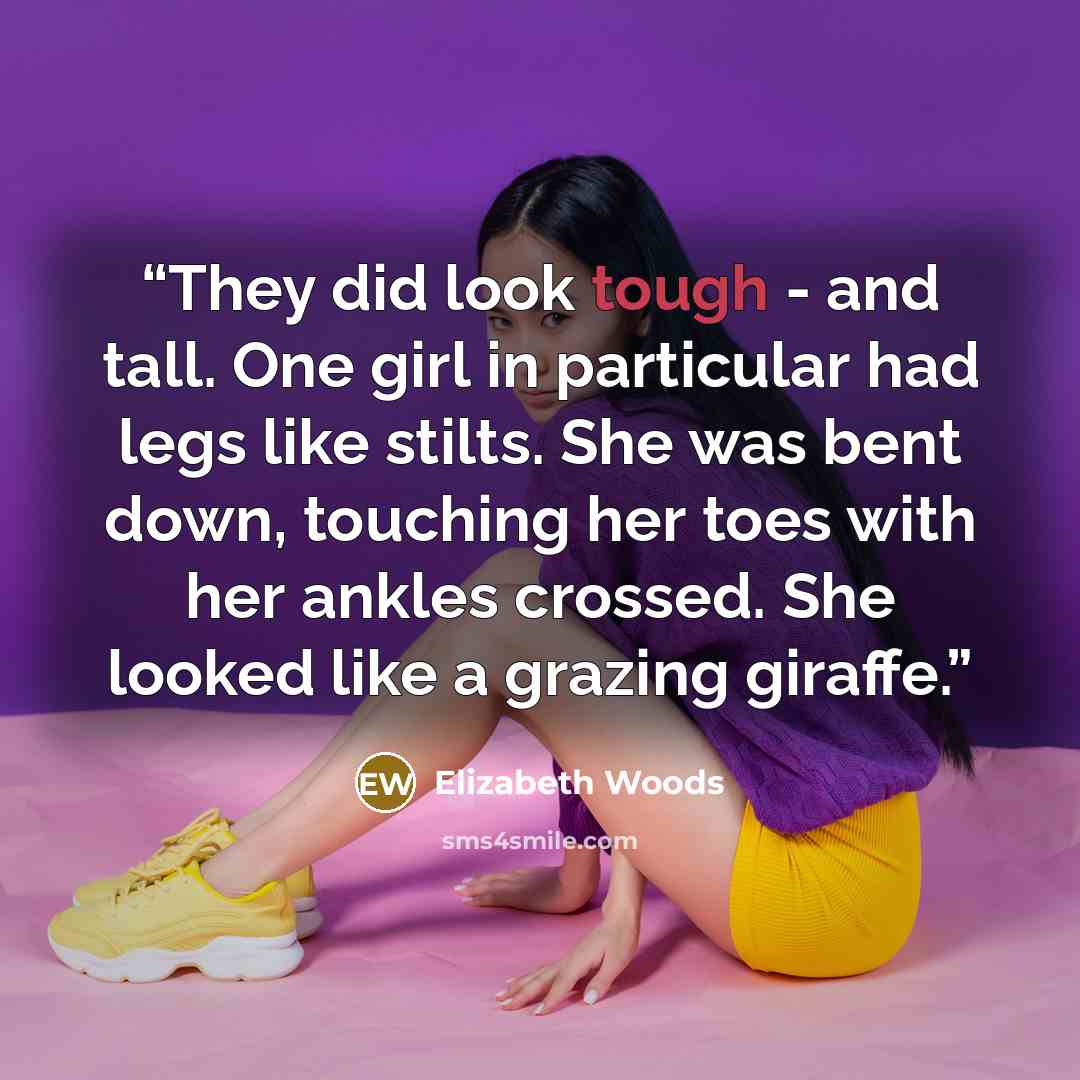 “They did look tough - and tall. One girl in particular had legs like stilts. She was bent down, touching her toes with her ankles crossed. She looked like a grazing giraffe.” quote by Elizabeth Woods