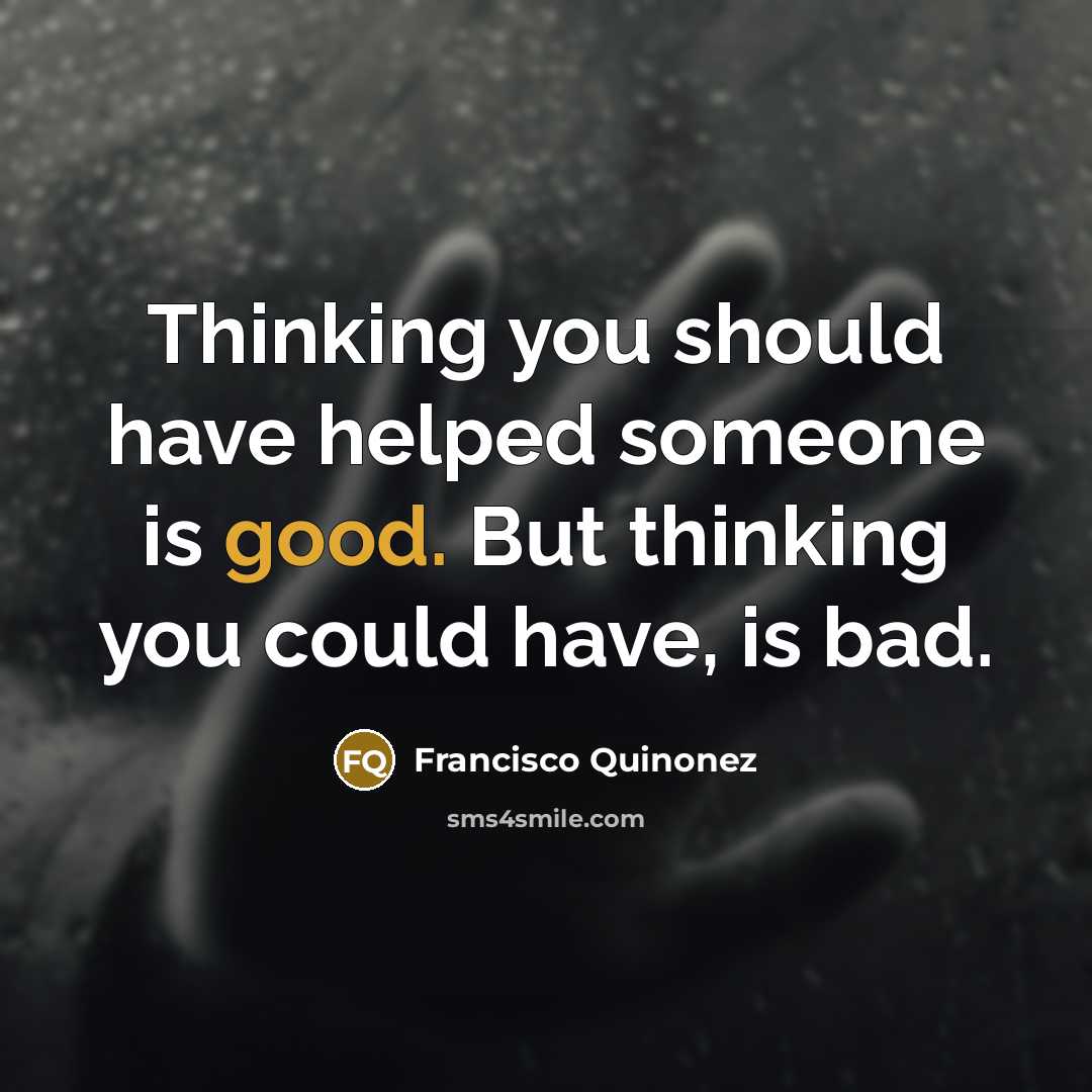 “Thinking you should have helped someone is good. But thinking you could have, is bad.” quote by Francisco Quinonez