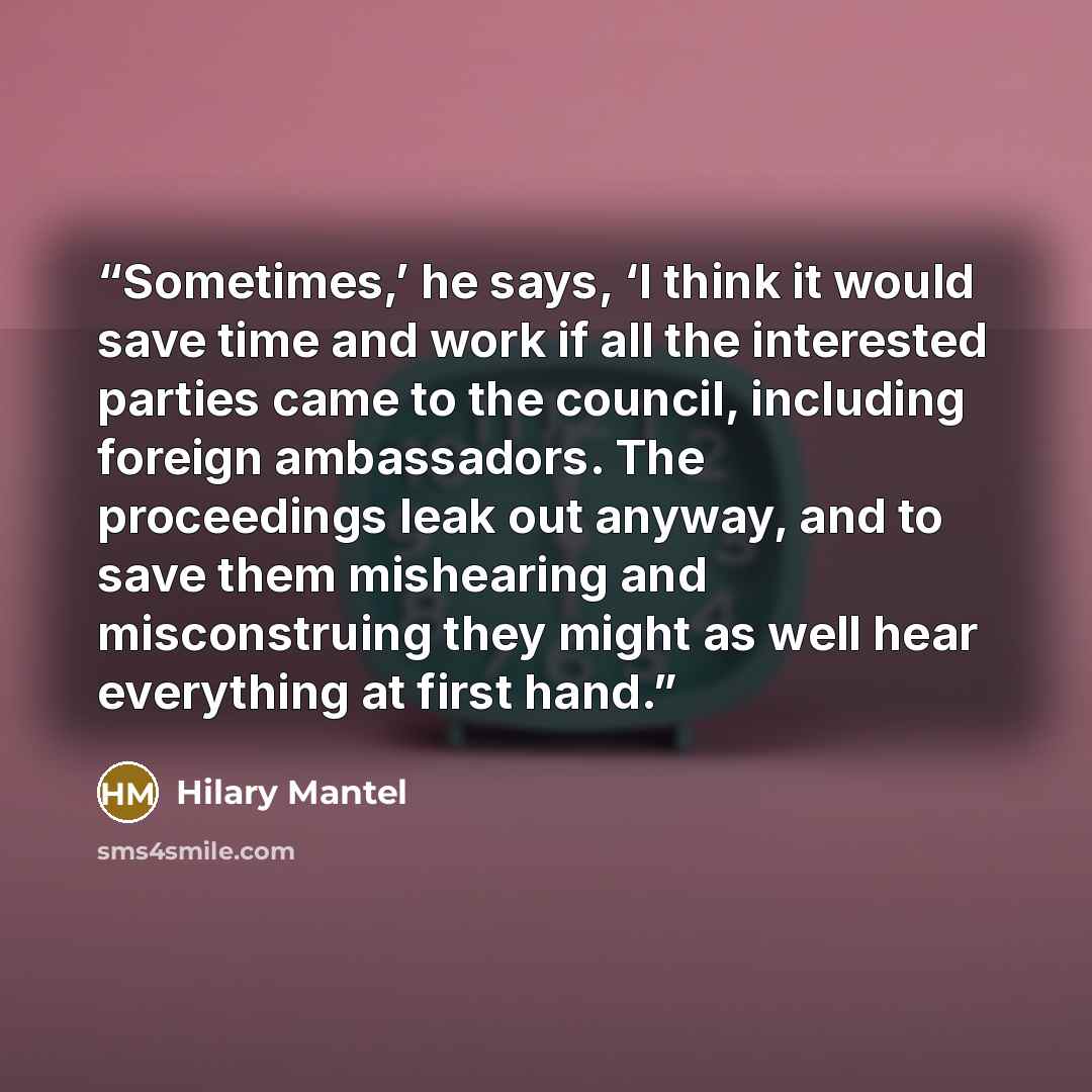 “Sometimes,’ he says, ‘I think it would save time and work if all the interested parties came to the council, including foreign ambassadors. The proceedings leak out anyway, and to save them mishearing and misconstruing they might as well hear everything at first hand.” quote by Hilary Mantel