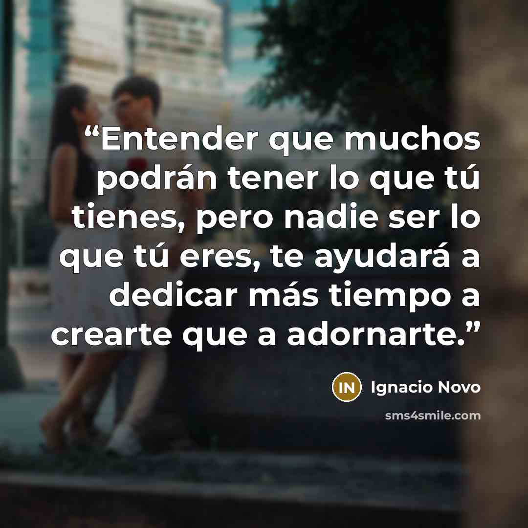 “Entender que muchos podrán tener lo que tú tienes, pero nadie ser lo que tú eres, te ayudará a dedicar más tiempo a crearte que a adornarte.” quote by Ignacio Novo
