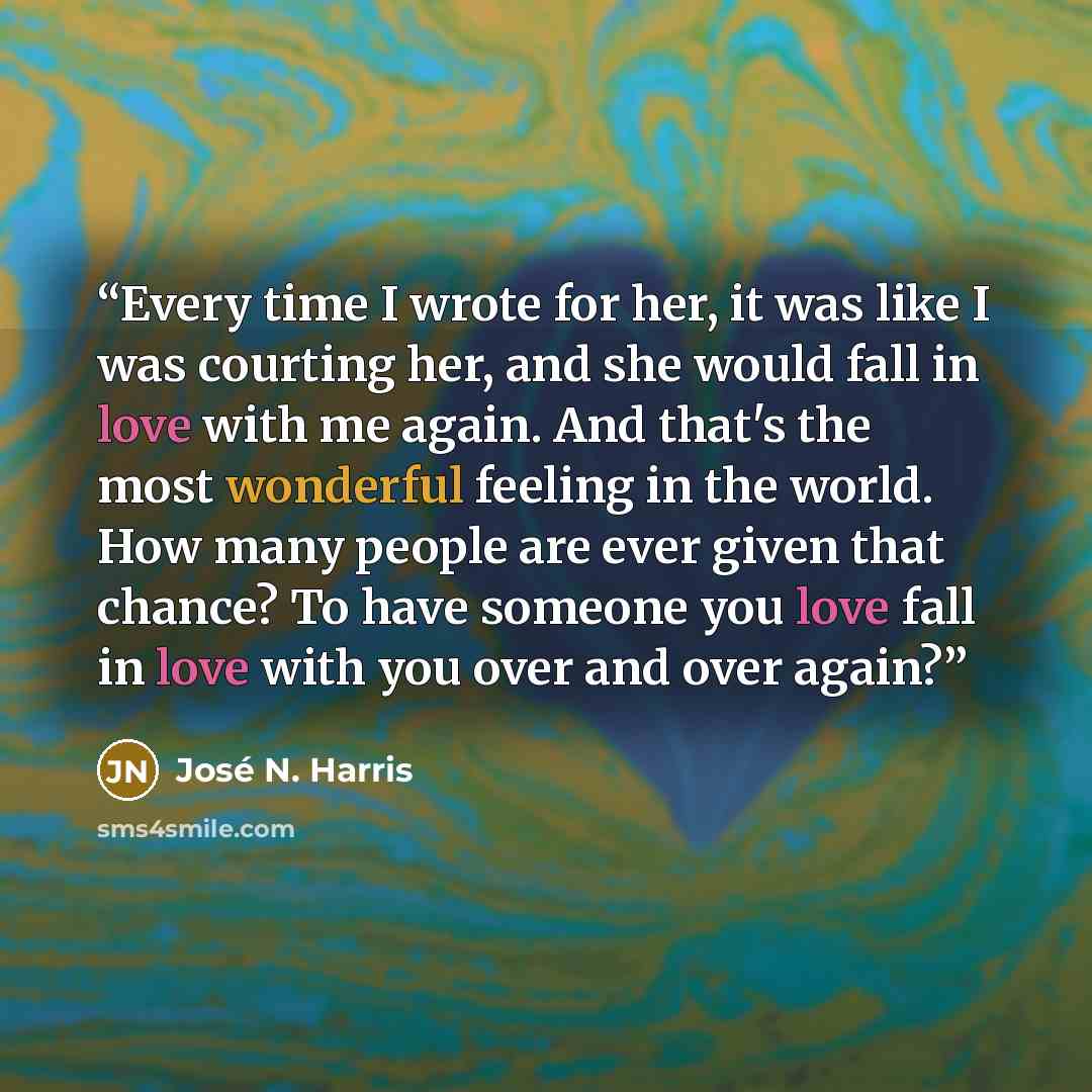 “Every time I wrote for her, it was like I was courting her, and she would fall in love with me again. And that's the most wonderful feeling in the world. How many people are ever given that chance? To have someone you love fall in love with you over and over again?” quote by José N. Harris