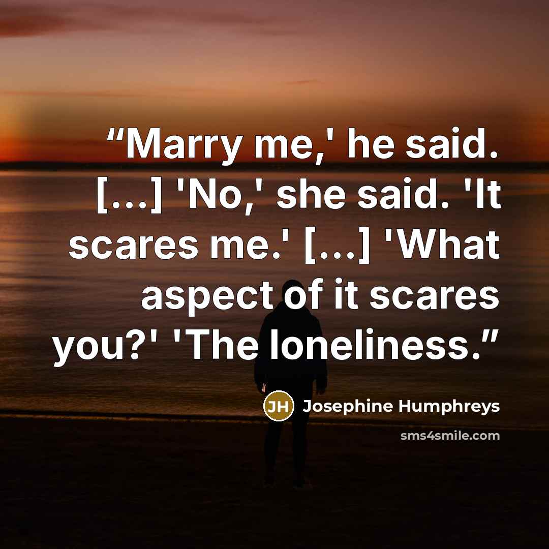 “Marry me,' he said. [...] 'No,' she said. 'It scares me.' [...] 'What aspect of it scares you?' 'The loneliness.” quote by Josephine Humphreys