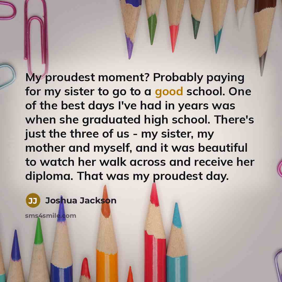“My proudest moment? Probably paying for my sister to go to a good school. One of the best days I've had in years was when she graduated high school. There's just the three of us - my sister, my mother and myself, and it was beautiful to watch her walk across and receive her diploma. That was my…” quote by Joshua Jackson