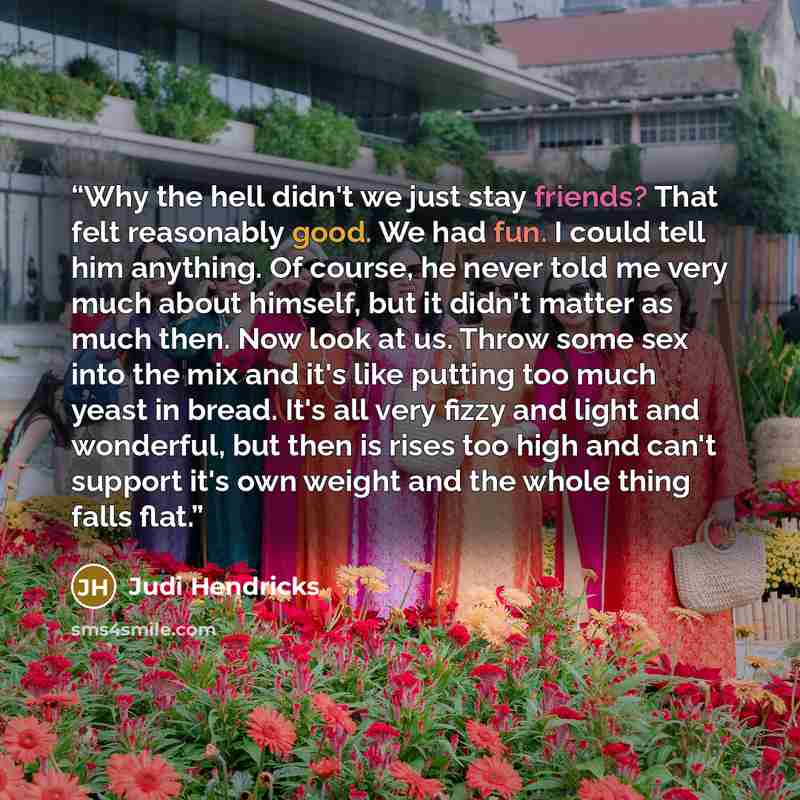 “Why the hell didn't we just stay friends? That felt reasonably good. We had fun. I could tell him anything. Of course, he never told me very much about himself, but it didn't matter as much then. Now look at us. Throw some sex into the mix and it's like putting too much yeast in bread. It's all…” quote by Judi Hendricks