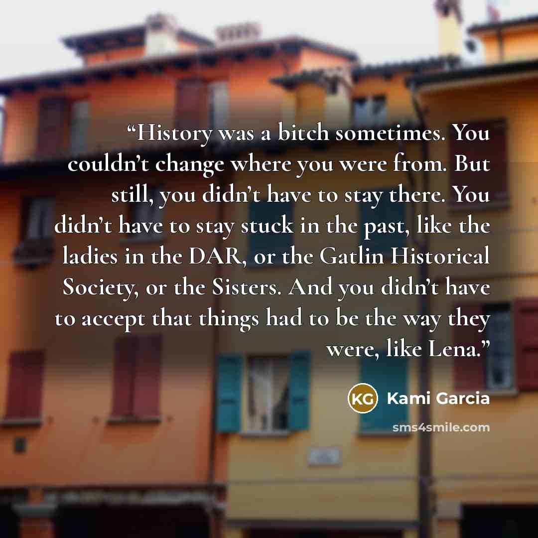 “History was a bitch sometimes. You couldn’t change where you were from. But still, you didn’t have to stay there. You didn’t have to stay stuck in the past, like the ladies in the DAR, or the Gatlin Historical Society, or the Sisters. And you didn’t have to accept that things had to be the way…” quote by Kami Garcia