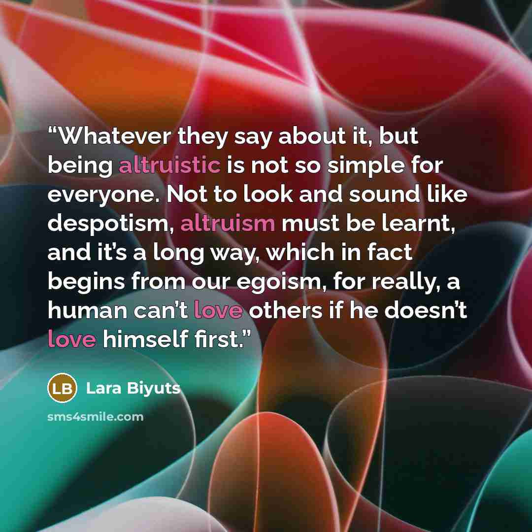 “Whatever they say about it, but being altruistic is not so simple for everyone. Not to look and sound like despotism, altruism must be learnt, and it’s a long way, which in fact begins from our egoism, for really, a human can’t love others if he doesn’t love himself first.” quote by Lara Biyuts