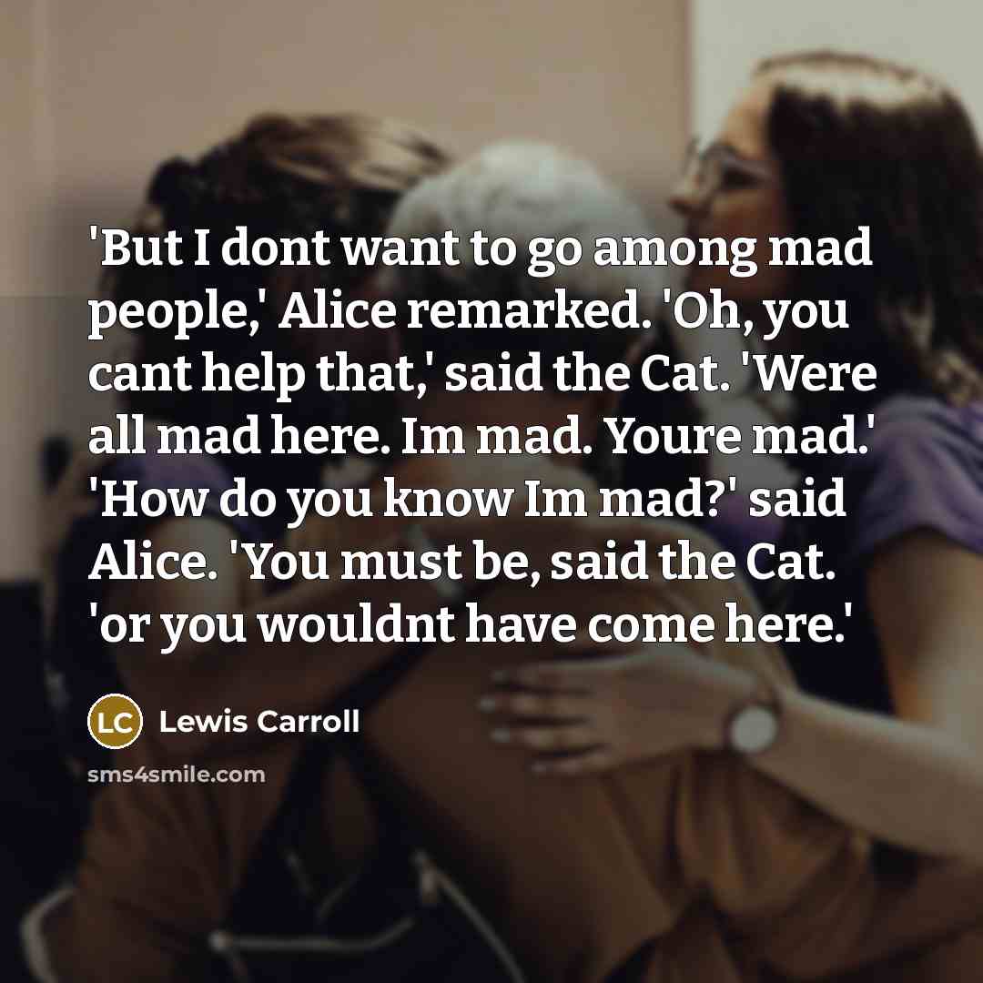 “'But I dont want to go among mad people,' Alice remarked. 'Oh, you cant help that,' said the Cat. 'Were all mad here. Im mad. Youre mad.' 'How do you know Im mad?' said Alice. 'You must be, said the Cat. 'or you wouldnt have come here.'” quote by Lewis Carroll