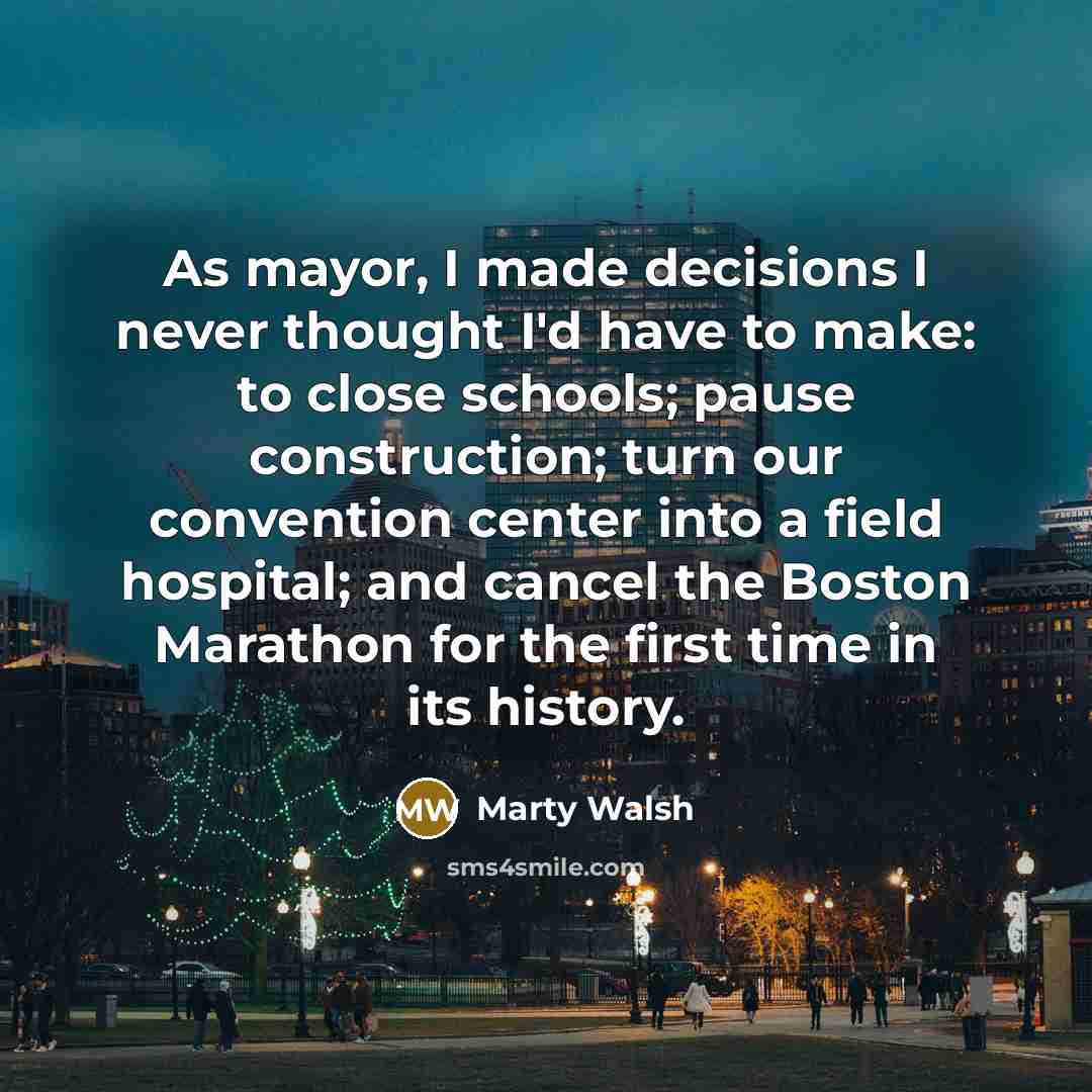 “As mayor, I made decisions I never thought I'd have to make: to close schools; pause construction; turn our convention center into a field hospital; and cancel the Boston Marathon for the first time in its history.” quote by Marty Walsh