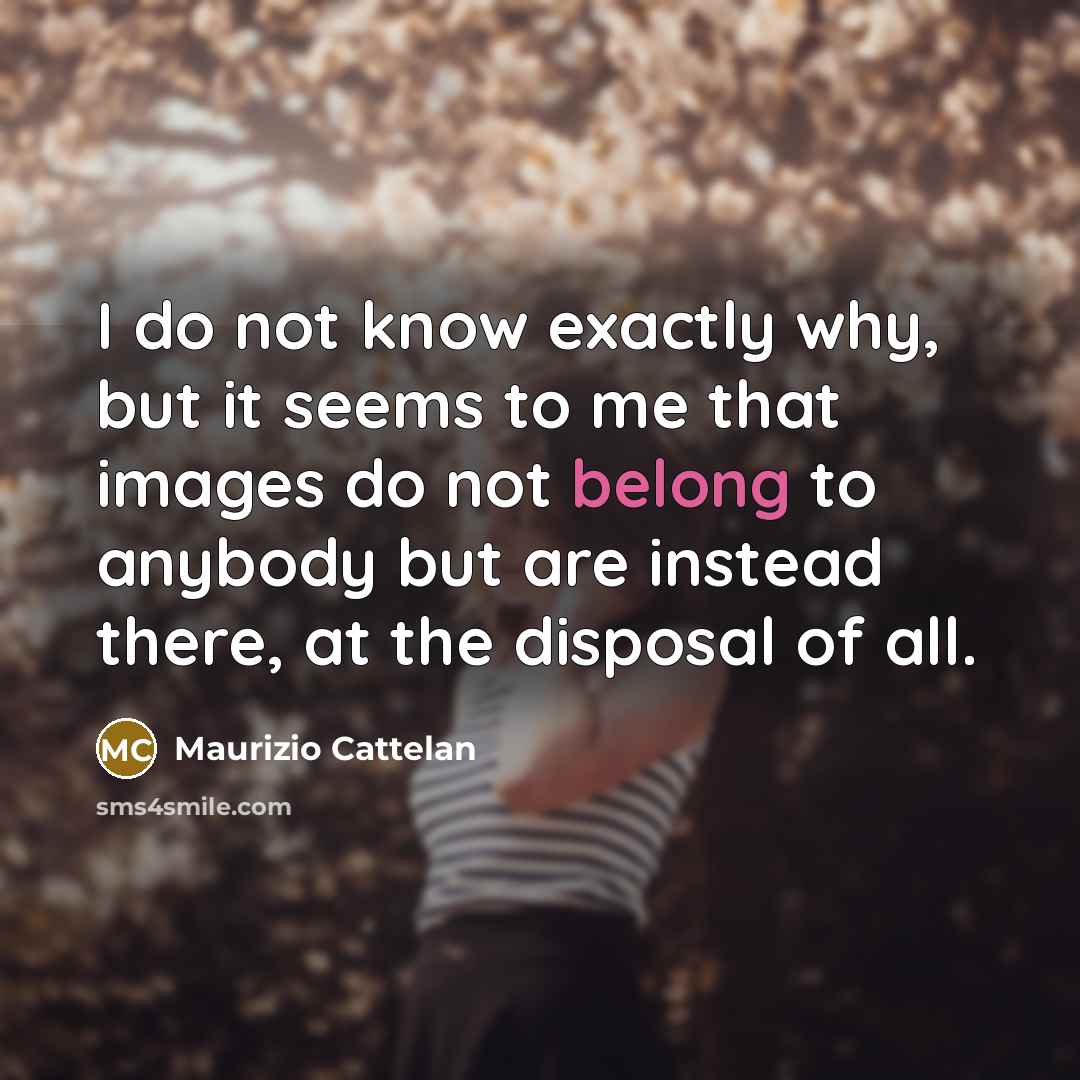 “I do not know exactly why, but it seems to me that images do not belong to anybody but are instead there, at the disposal of all.” quote by Maurizio Cattelan