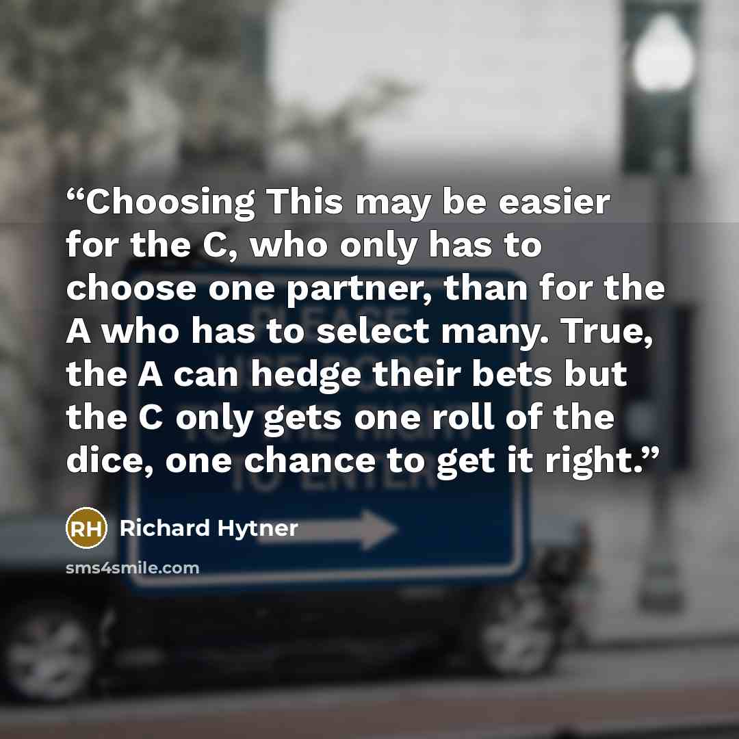 “Choosing This may be easier for the C, who only has to choose one partner, than for the A who has to select many. True, the A can hedge their bets but the C only gets one roll of the dice, one chance to get it right.” quote by Richard Hytner