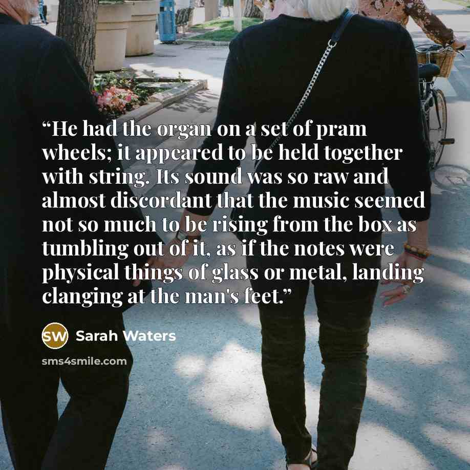 “He had the organ on a set of pram wheels; it appeared to be held together with string. Its sound was so raw and almost discordant that the music seemed not so much to be rising from the box as tumbling out of it, as if the notes were physical things of glass or metal, landing clanging at the man's…” quote by Sarah Waters