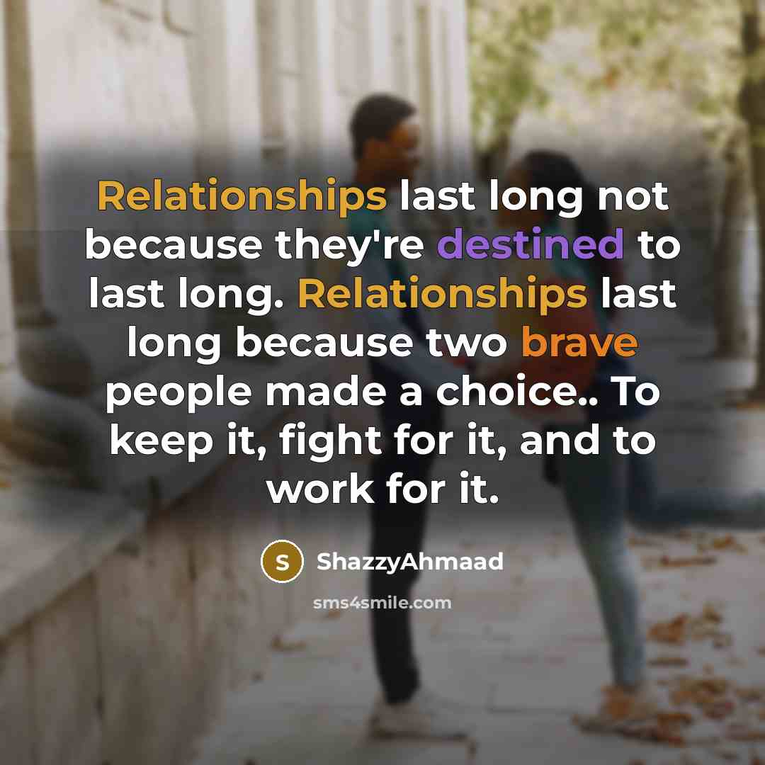 “Relationships last long not because they're destined to last long. Relationships last long because two brave people made a choice.. To keep it, fight for it, and to work for it.” quote by ShazzyAhmaad