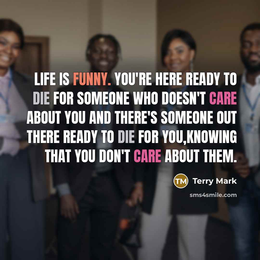 “Life is Funny. You're here ready to die for someone who doesn't care about you and there's someone out there ready to die for you,knowing that you don't care about them.” quote by Terry Mark