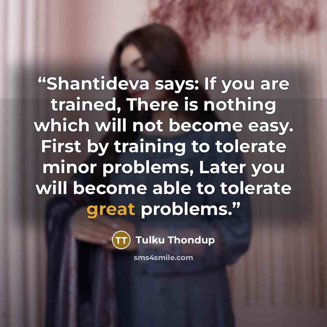 “Shantideva says: If you are trained, There is nothing which will not become easy. First by training to tolerate minor problems, Later you will become able to tolerate great problems.” quote by Tulku Thondup