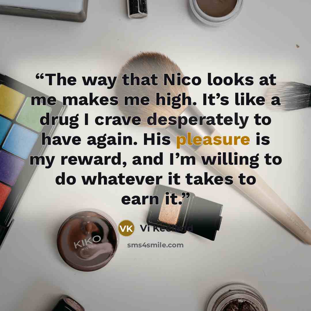 “The way that Nico looks at me makes me high. It’s like a drug I crave desperately to have again. His pleasure is my reward, and I’m willing to do whatever it takes to earn it.” quote by Vi Keeland