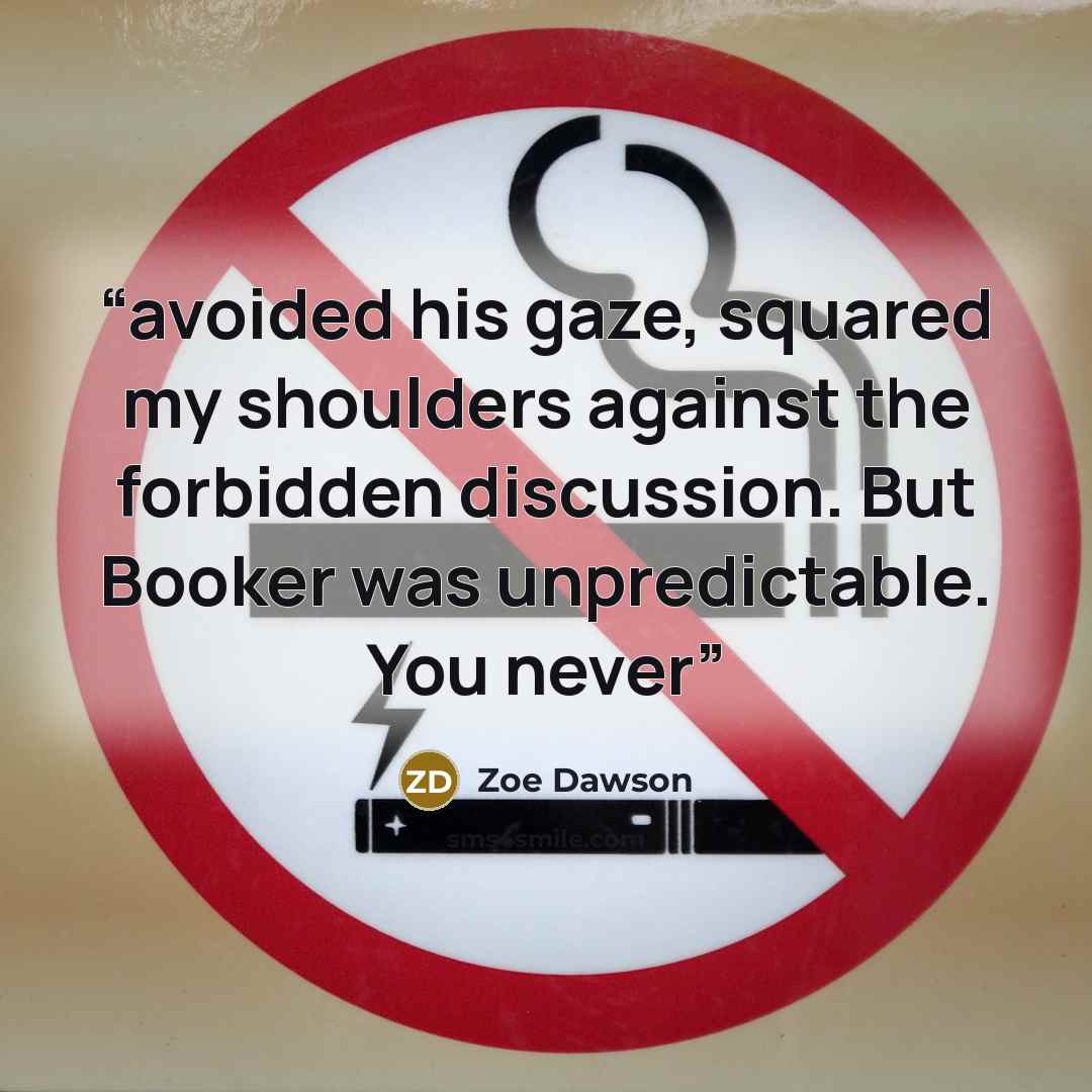 “avoided his gaze, squared my shoulders against the forbidden discussion. But Booker was unpredictable. You never” quote by Zoe Dawson