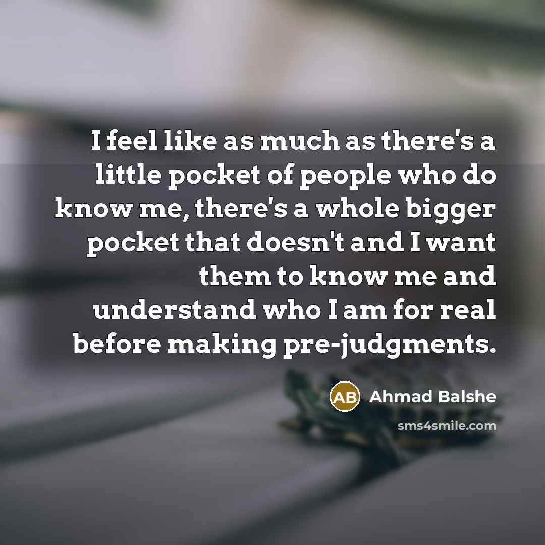 “I feel like as much as there's a little pocket of people who do know me, there's a whole bigger pocket that doesn't and I want them to know me and understand who I am for real before making pre-judgments.” quote by Ahmad Balshe