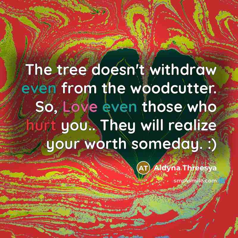 “The tree doesn't withdraw even from the woodcutter. So, Love even those who hurt you.. They will realize your worth someday. :)” quote by Aldyna Threesya