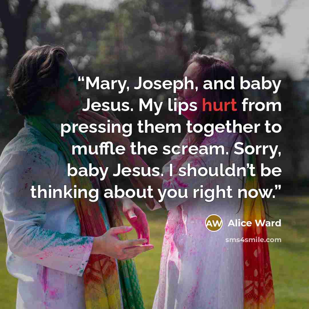“Mary, Joseph, and baby Jesus. My lips hurt from pressing them together to muffle the scream. Sorry, baby Jesus. I shouldn’t be thinking about you right now.” quote by Alice Ward