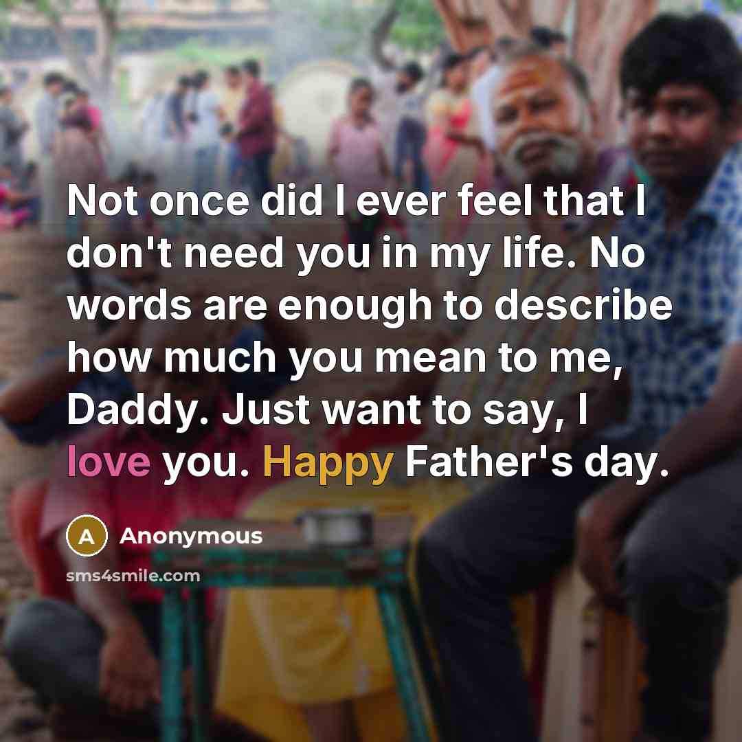 “Not once did I ever feel that I don't need you in my life. No words are enough to describe how much you mean to me, Daddy. Just want to say, I love you. Happy Father's day.” quote by Anonymous