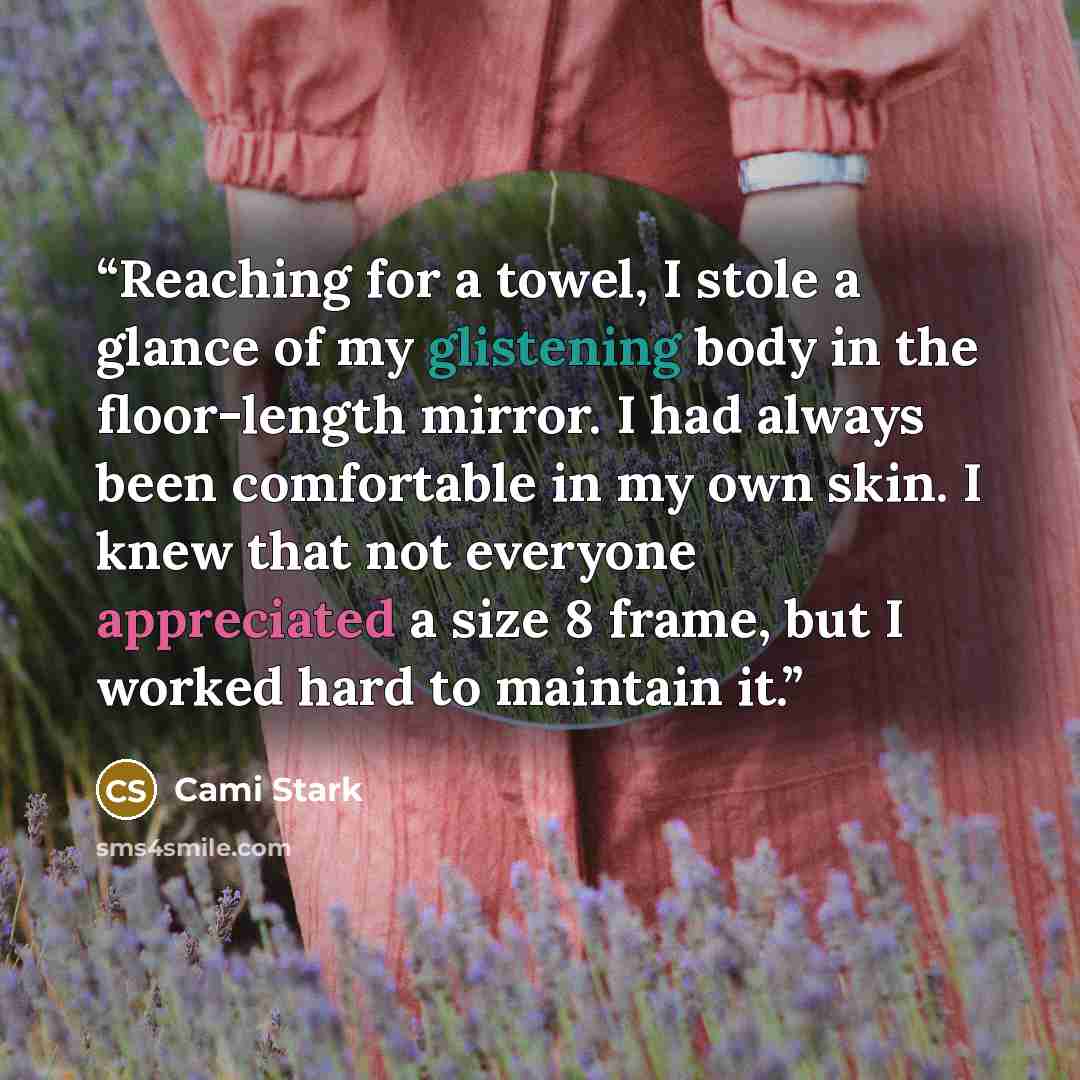 “Reaching for a towel, I stole a glance of my glistening body in the floor-length mirror. I had always been comfortable in my own skin. I knew that not everyone appreciated a size 8 frame, but I worked hard to maintain it.” quote by Cami Stark