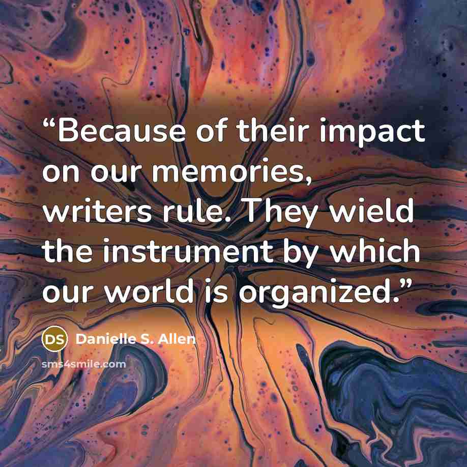 “Because of their impact on our memories, writers rule. They wield the instrument by which our world is organized.” quote by Danielle S. Allen