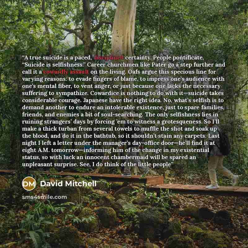“A true suicide is a paced, disciplined certainty. People pontificate, “Suicide is selfishness.” Career churchmen like Pater go a step further and call it a cowardly assault on the living. Oafs argue this specious line for varying reasons: to evade fingers of blame, to impress one’s audience with…” quote by David Mitchell