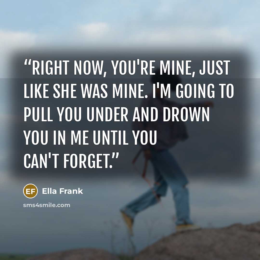 “Right now, you're mine, just like she was mine. I'm going to pull you under and drown you in me until you can't forget.” quote by Ella Frank