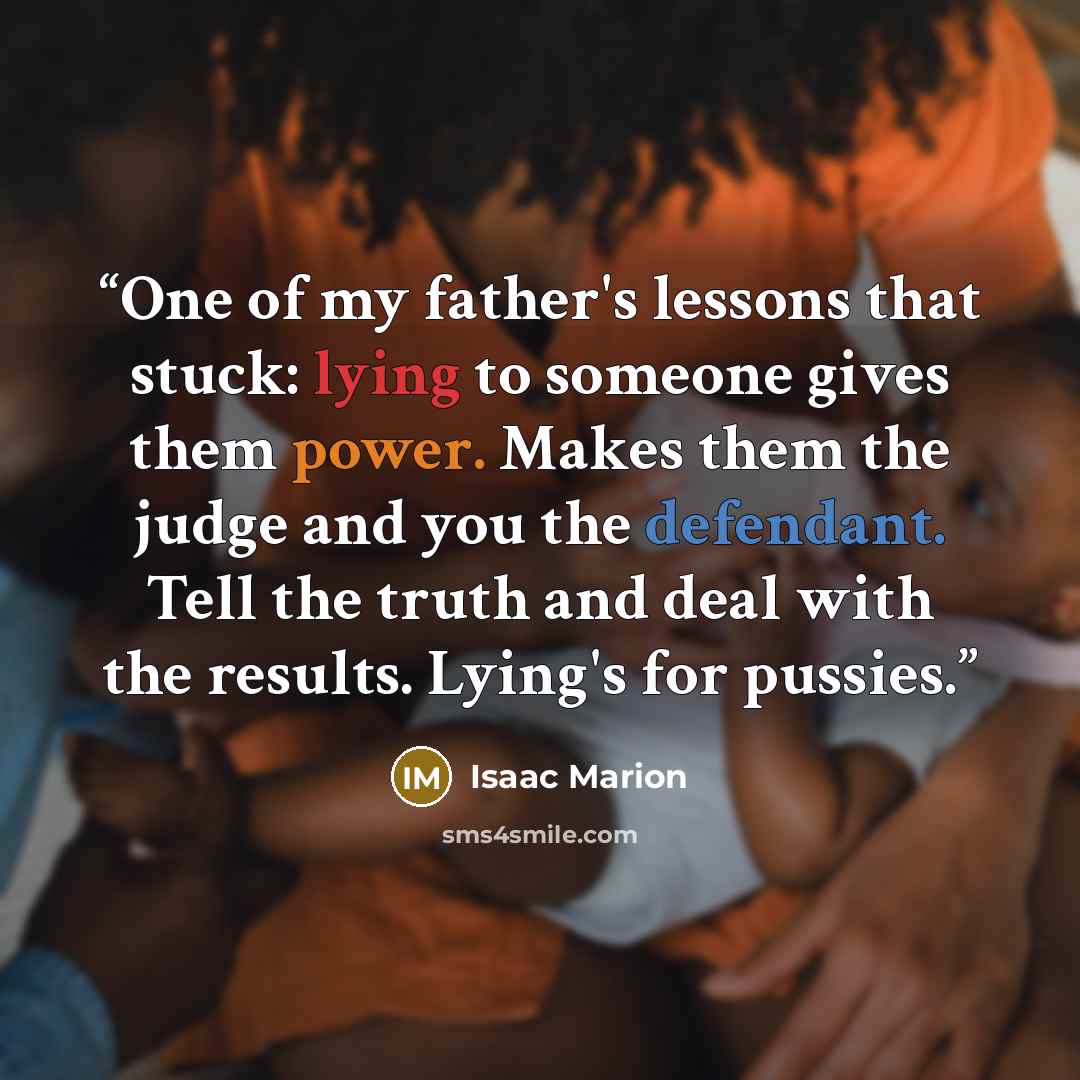 “One of my father's lessons that stuck: lying to someone gives them power. Makes them the judge and you the defendant. Tell the truth and deal with the results. Lying's for pussies.” quote by Isaac Marion