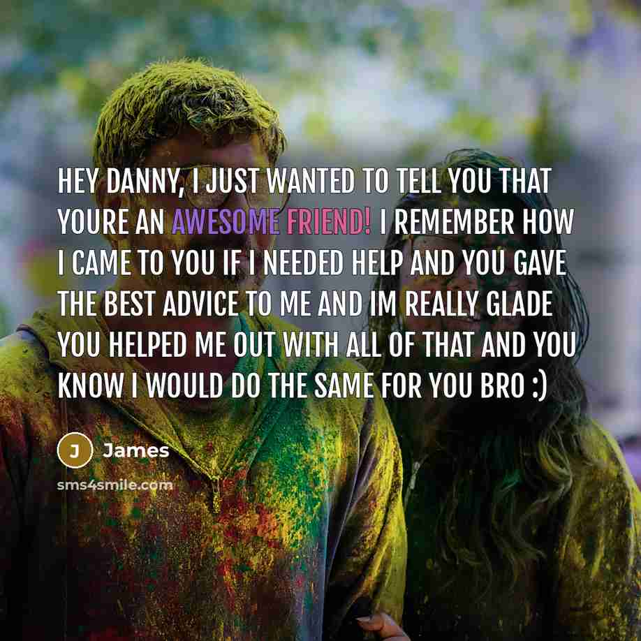 “Hey Danny, I just wanted to tell you that youre an awesome friend! I remember how I came to you if I needed help and you gave the best advice to me and Im really glade you helped me out with all of that and you know I would do the same for you bro :)” quote by James
