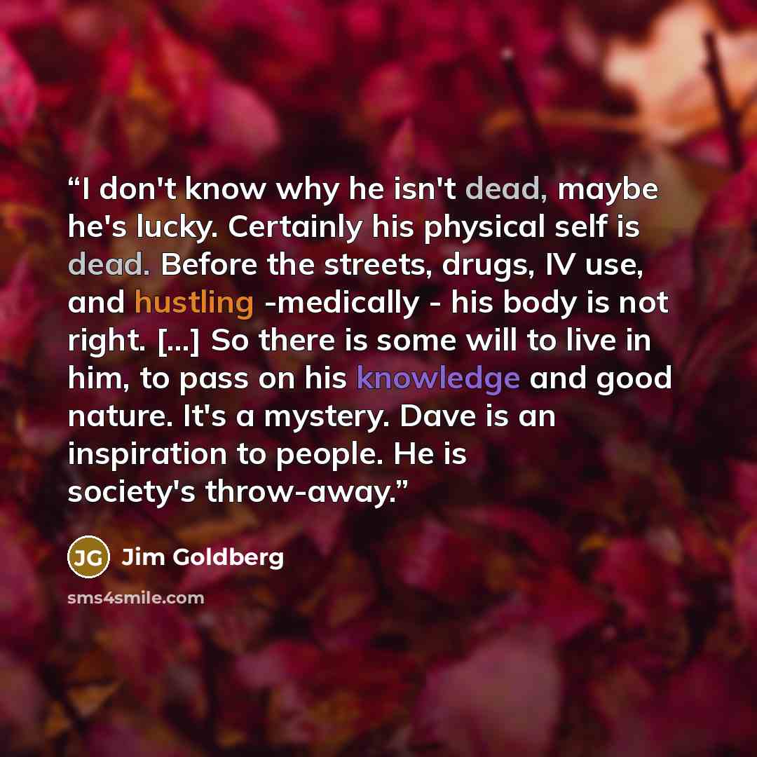“I don't know why he isn't dead, maybe he's lucky. Certainly his physical self is dead. Before the streets, drugs, IV use, and hustling -medically - his body is not right. [...] So there is some will to live in him, to pass on his knowledge and good nature. It's a mystery. Dave is an inspiration to…” quote by Jim Goldberg