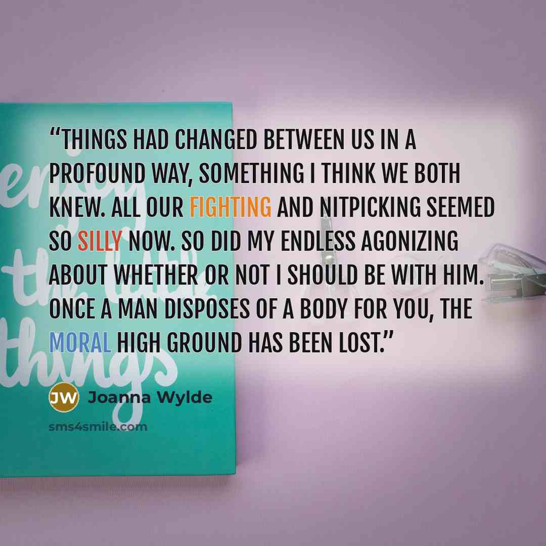 “Things had changed between us in a profound way, something I think we both knew. All our fighting and nitpicking seemed so silly now. So did my endless agonizing about whether or not I should be with him. Once a man disposes of a body for you, the moral high ground has been lost.” quote by Joanna Wylde