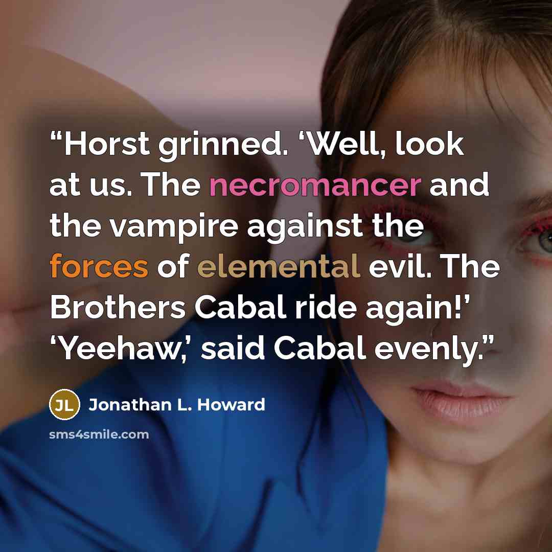 “Horst grinned. ‘Well, look at us. The necromancer and the vampire against the forces of elemental evil. The Brothers Cabal ride again!’ ‘Yeehaw,’ said Cabal evenly.” quote by Jonathan L. Howard