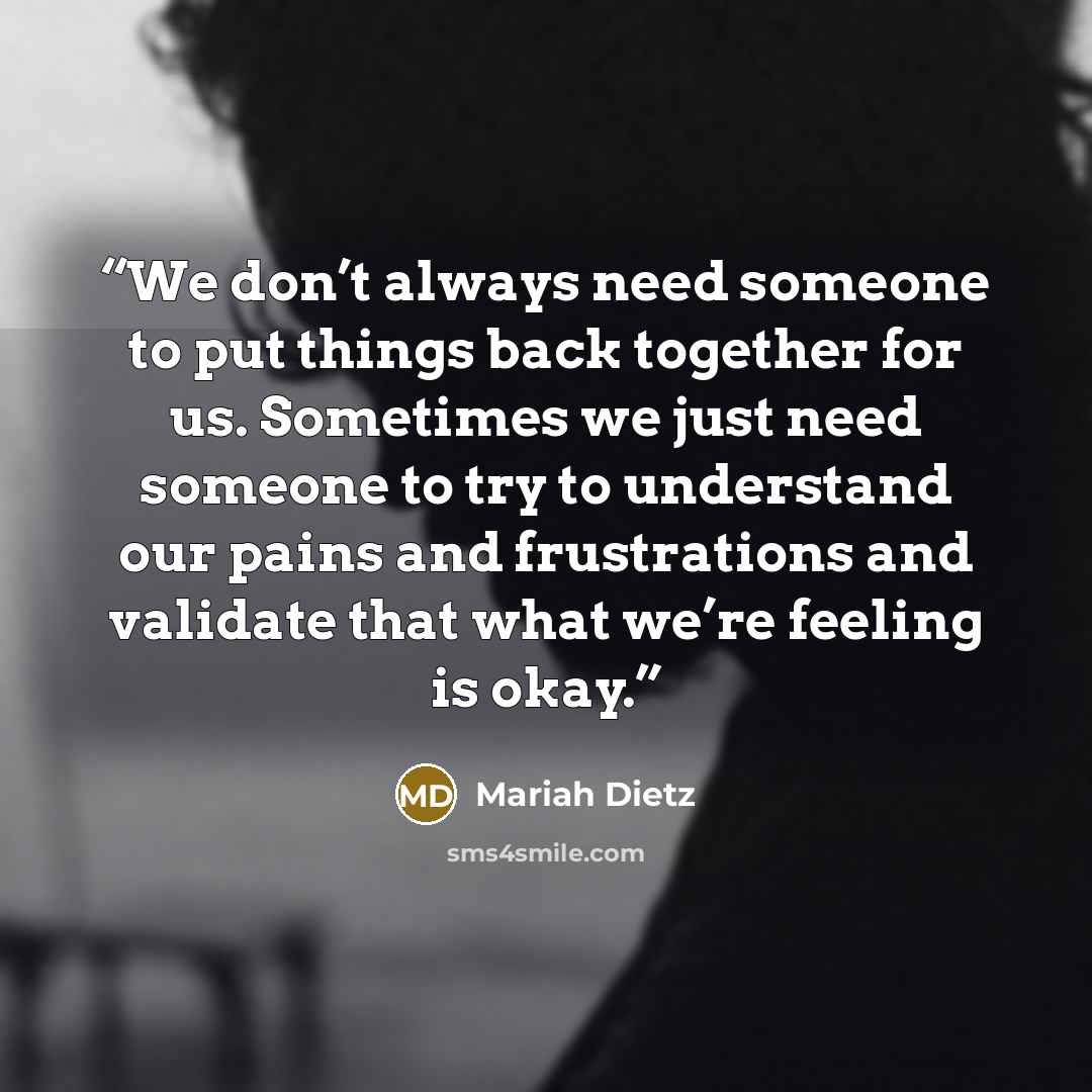 “We don’t always need someone to put things back together for us. Sometimes we just need someone to try to understand our pains and frustrations and validate that what we’re feeling is okay.” quote by Mariah Dietz