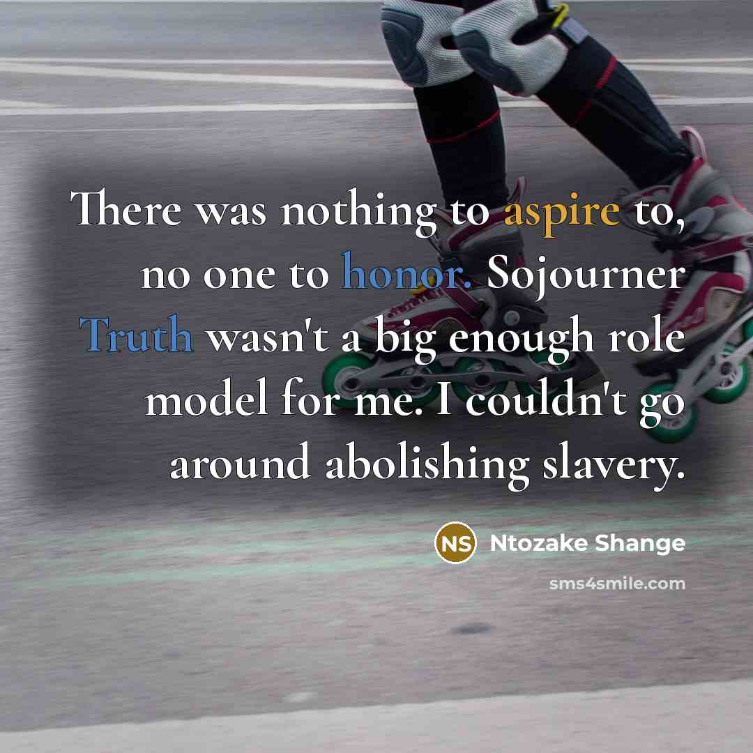 “There was nothing to aspire to, no one to honor. Sojourner Truth wasn't a big enough role model for me. I couldn't go around abolishing slavery.” quote by Ntozake Shange