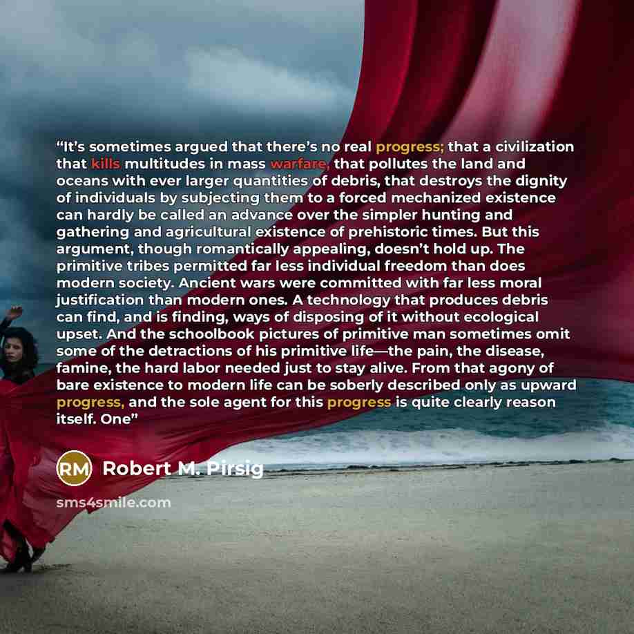 “It’s sometimes argued that there’s no real progress; that a civilization that kills multitudes in mass warfare, that pollutes the land and oceans with ever larger quantities of debris, that destroys the dignity of individuals by subjecting them to a forced mechanized existence can hardly be called…” quote by Robert M. Pirsig