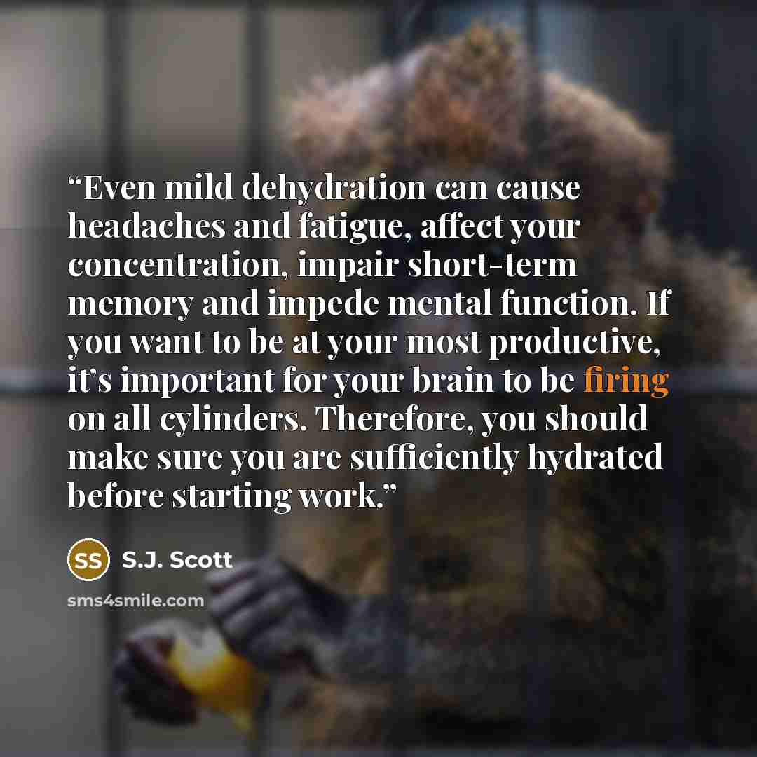 “Even mild dehydration can cause headaches and fatigue, affect your concentration, impair short-term memory and impede mental function. If you want to be at your most productive, it’s important for your brain to be firing on all cylinders. Therefore, you should make sure you are sufficiently…” quote by S.J. Scott