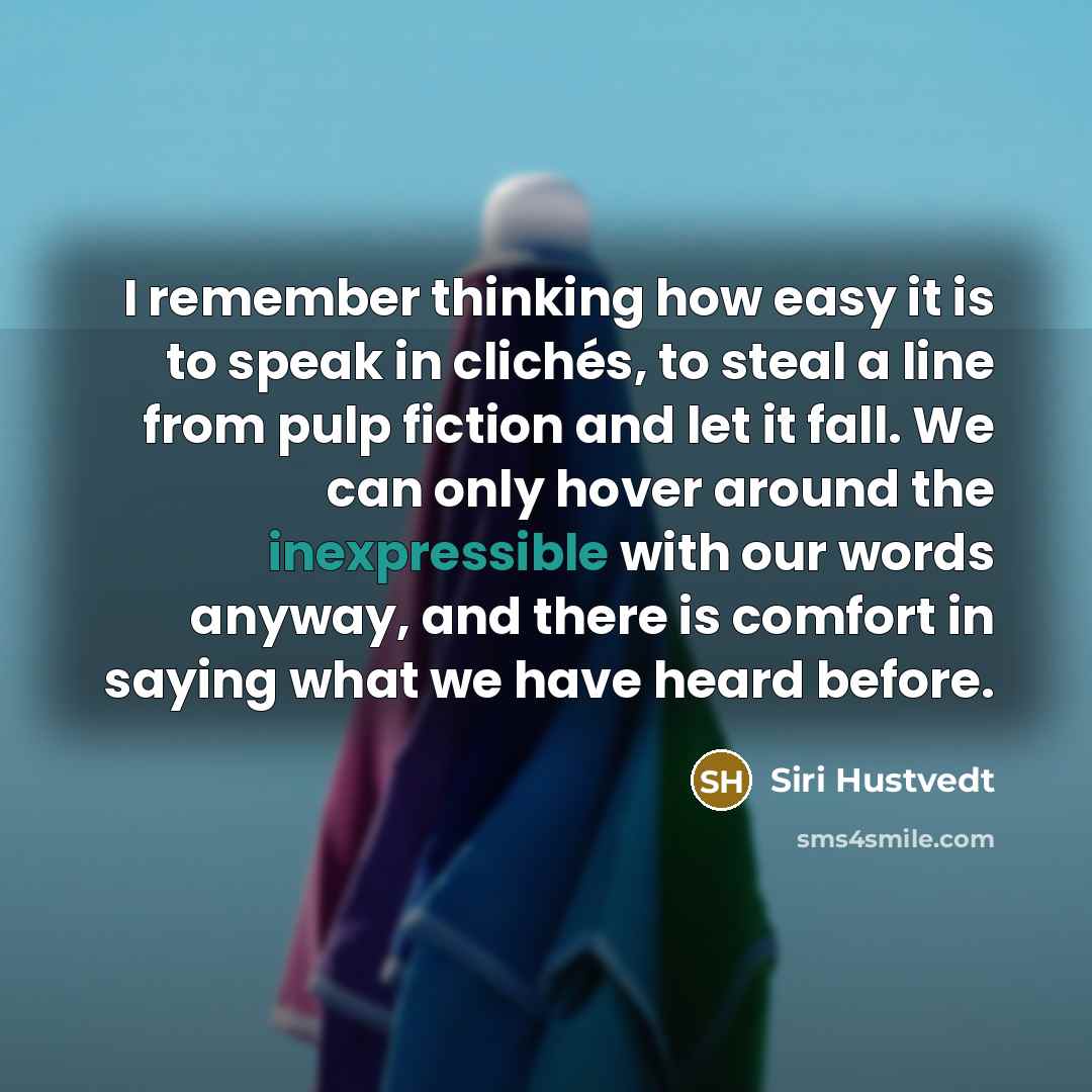 “I remember thinking how easy it is to speak in clichés, to steal a line from pulp fiction and let it fall. We can only hover around the inexpressible with our words anyway, and there is comfort in saying what we have heard before.” quote by Siri Hustvedt