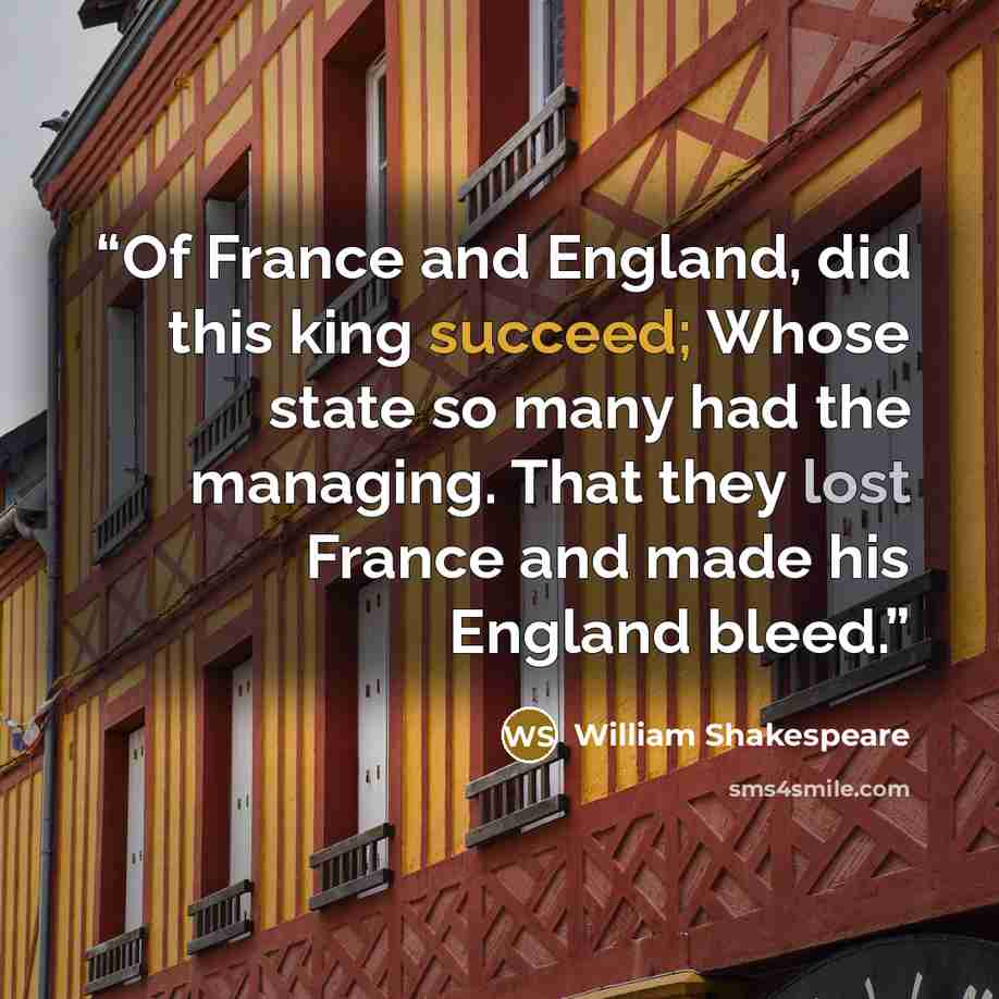 “Of France and England, did this king succeed; Whose state so many had the managing. That they lost France and made his England bleed.” quote by William Shakespeare